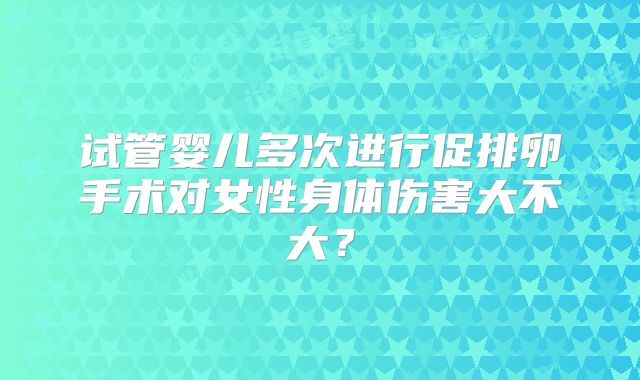 试管婴儿多次进行促排卵手术对女性身体伤害大不大?