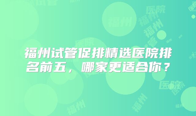 福州试管促排精选医院排名前五,哪家更适合你?