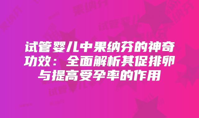 试管婴儿中果纳芬的神奇功效:全面解析其促排卵与提高受孕率的作用