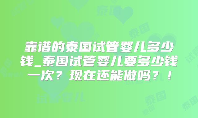靠谱的泰国试管婴儿多少钱_泰国试管婴儿要多少钱一次？现在还能做吗？！