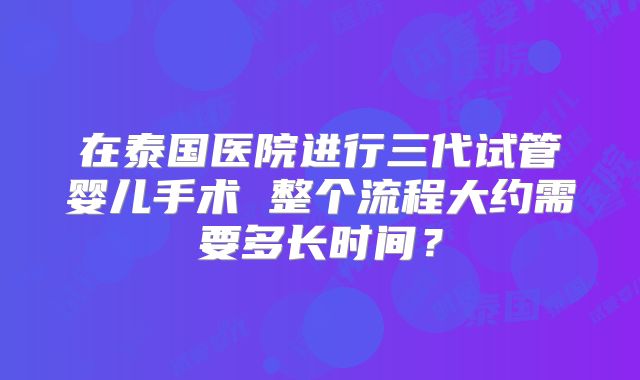 在泰国医院进行三代试管婴儿手术 整个流程大约需要多长时间?