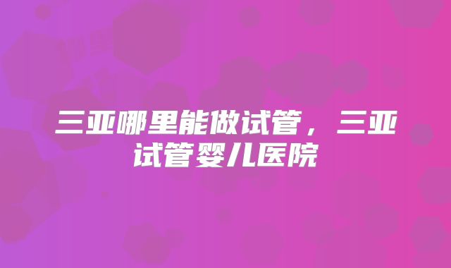 三亚哪里能做试管,三亚试管婴儿医院