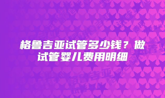 格鲁吉亚试管多少钱?做试管婴儿费用明细