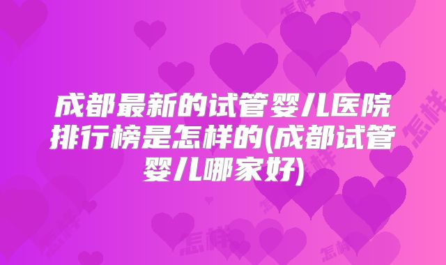 成都最新的试管婴儿医院排行榜是怎样的(成都试管婴儿哪家好)