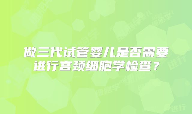 做三代试管婴儿是否需要进行宫颈细胞学检查?