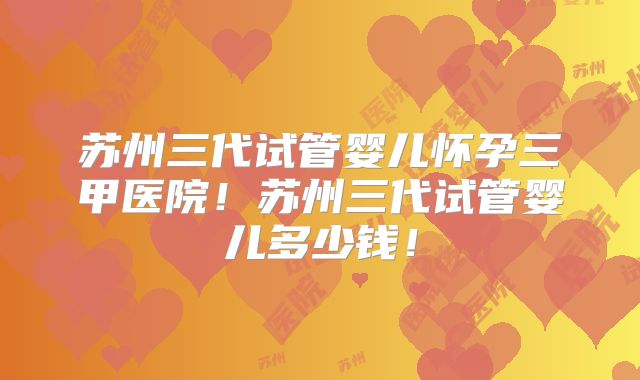 苏州三代试管婴儿怀孕三甲医院!苏州三代试管婴儿多少钱!