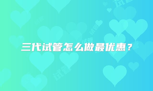 三代试管怎么做最优惠？