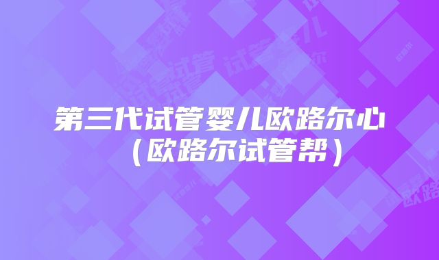 第三代试管婴儿欧路尔心細(欧路尔试管帮)