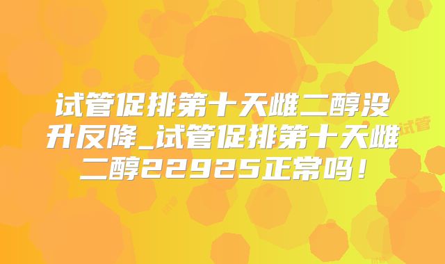 试管促排第十天雌二醇没升反降_试管促排第十天雌二醇22925正常吗!