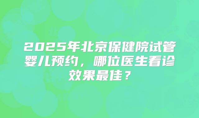2025年北京保健院试管婴儿预约，哪位医生看诊效果最佳？