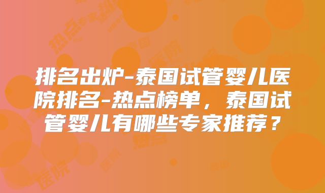 排名出炉-泰国试管婴儿医院排名-热点榜单,泰国试管婴儿有哪些专家推荐?