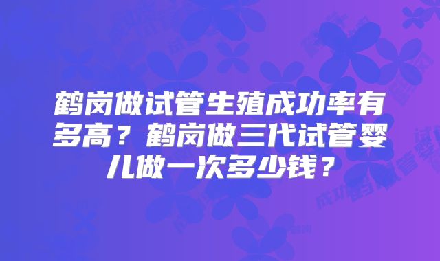 鹤岗做试管生殖成功率有多高?鹤岗做三代试管婴儿做一次多少钱?