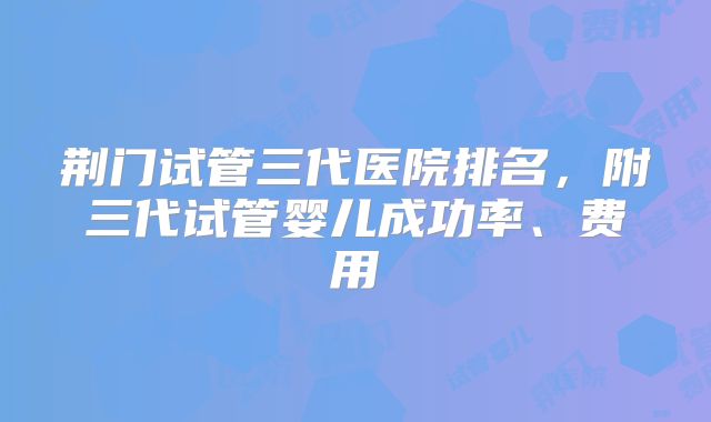 荆门试管三代医院排名,附三代试管婴儿成功率、费用