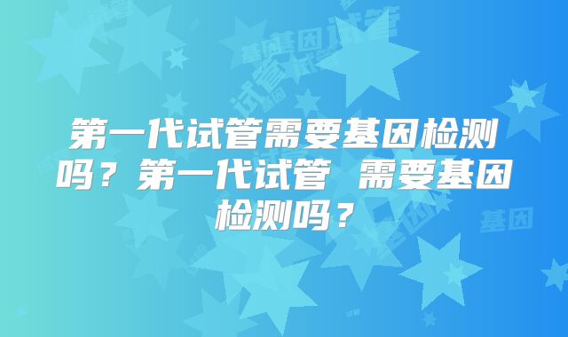 第一代试管需要基因检测吗?第一代试管 需要基因检测吗?