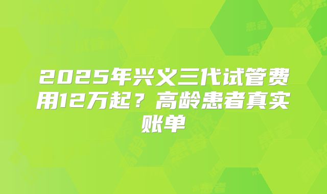 2025年兴义三代试管费用12万起?高龄患者真实账单