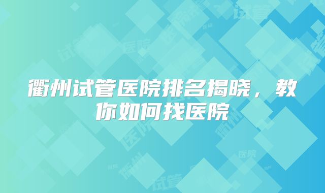 衢州试管医院排名揭晓,教你如何找医院