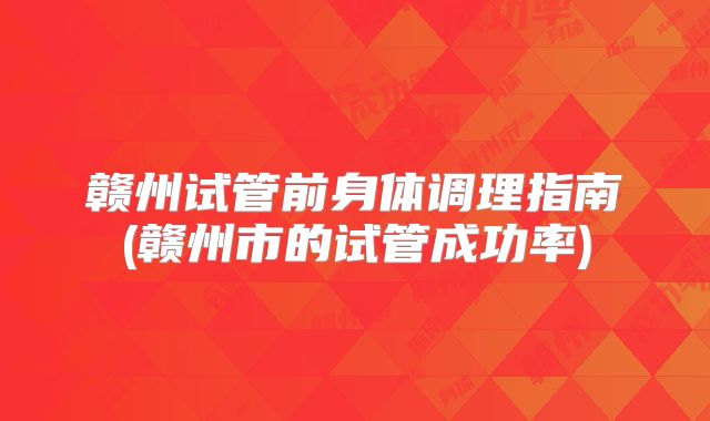 赣州试管前身体调理指南(赣州市的试管成功率)