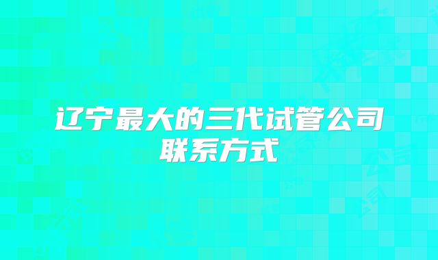 辽宁最大的三代试管公司联系方式