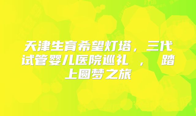 天津生育希望灯塔,三代试管婴儿医院巡礼 , 踏上圆梦之旅