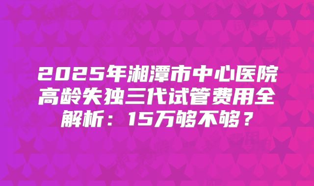 2025年湘潭市中心医院高龄失独三代试管费用全解析:15万够不够?