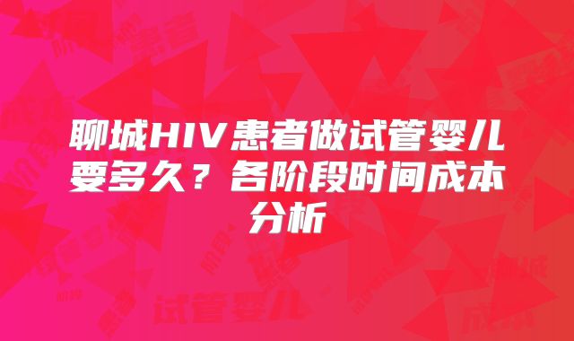 聊城HIV患者做试管婴儿要多久?各阶段时间成本分析