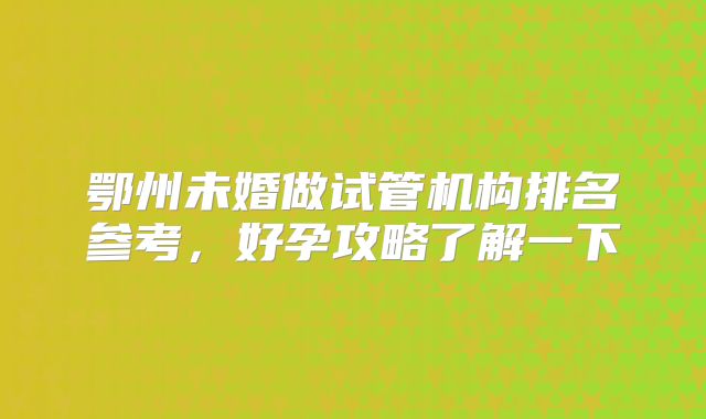 鄂州未婚做试管机构排名参考，好孕攻略了解一下