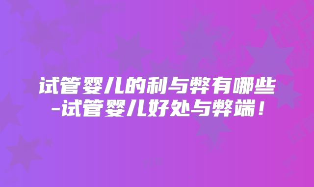 试管婴儿的利与弊有哪些-试管婴儿好处与弊端!