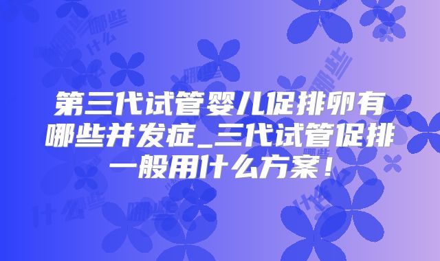 第三代试管婴儿促排卵有哪些并发症_三代试管促排一般用什么方案!