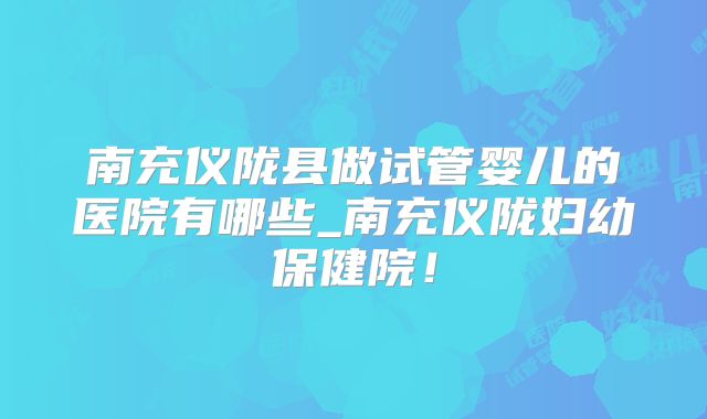 南充仪陇县做试管婴儿的医院有哪些_南充仪陇妇幼保健院!