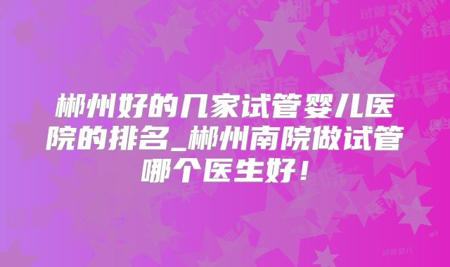 郴州好的几家试管婴儿医院的排名_郴州南院做试管哪个医生好！