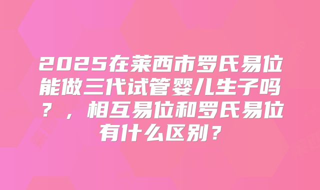 2025在莱西市罗氏易位能做三代试管婴儿生子吗?,相互易位和罗氏易位有什么区别?