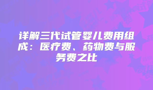 详解三代试管婴儿费用组成:医疗费、药物费与服务费之比