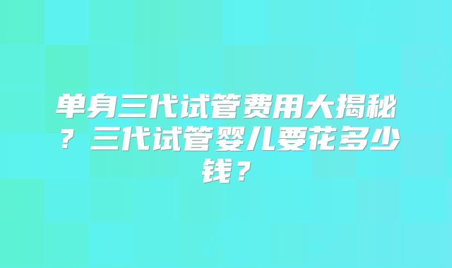 单身三代试管费用大揭秘?三代试管婴儿要花多少钱?