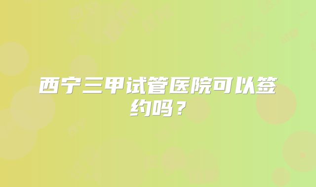 西宁三甲试管医院可以签约吗？