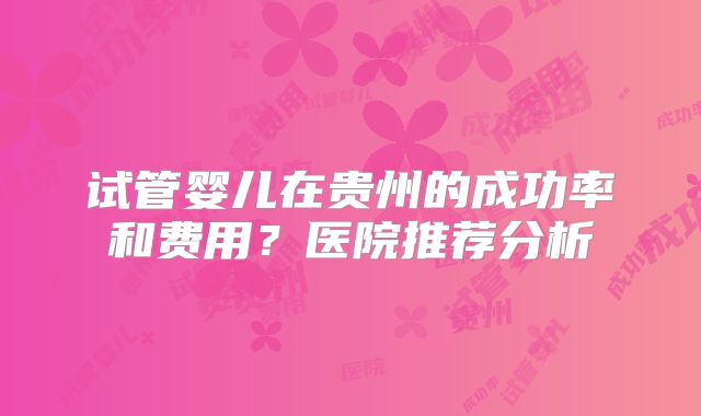 试管婴儿在贵州的成功率和费用?医院推荐分析