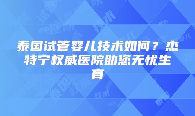 泰国试管婴儿技术如何？杰特宁权威医院助您无忧生育