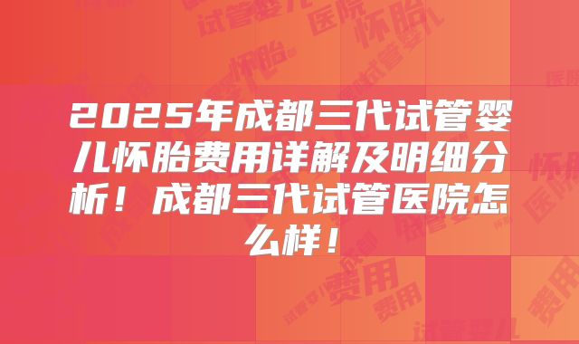 2025年成都三代试管婴儿怀胎费用详解及明细分析！成都三代试管医院怎么样！