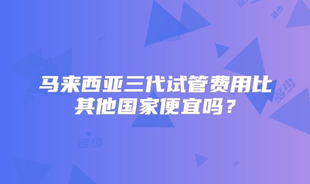马来西亚三代试管费用比其他国家便宜吗？