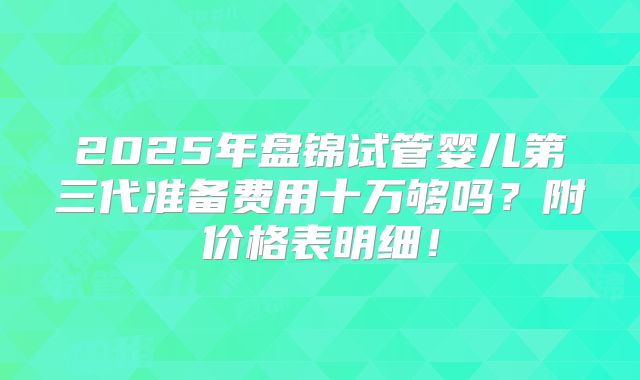 2025年盘锦试管婴儿第三代准备费用十万够吗?附价格表明细!