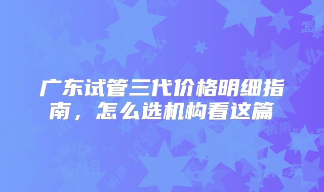 广东试管三代价格明细指南,怎么选机构看这篇