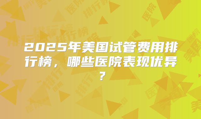 2025年美国试管费用排行榜，哪些医院表现优异？