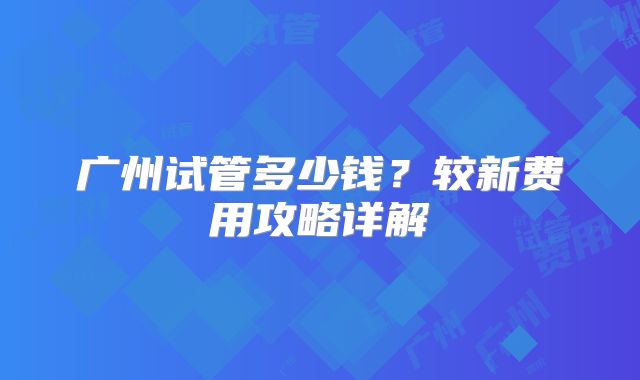 广州试管多少钱？较新费用攻略详解