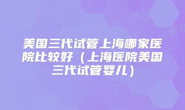 美国三代试管上海哪家医院比较好（上海医院美国三代试管婴儿）