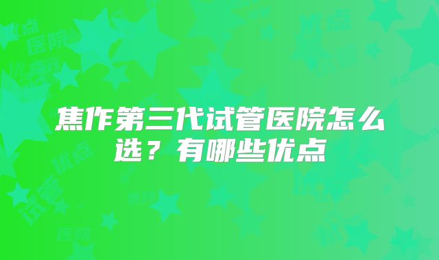 焦作第三代试管医院怎么选?有哪些优点