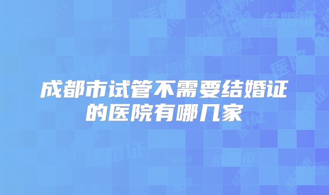 成都市试管不需要结婚证的医院有哪几家