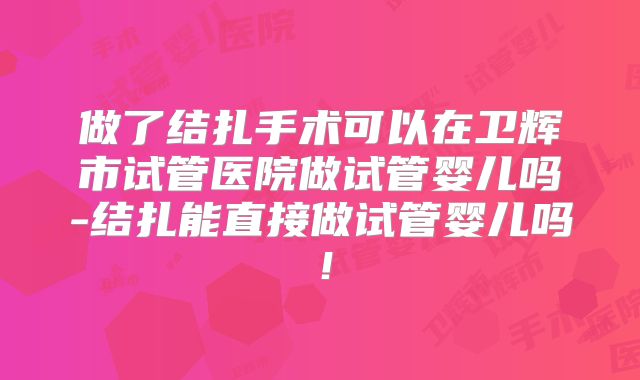 做了结扎手术可以在卫辉市试管医院做试管婴儿吗-结扎能直接做试管婴儿吗！