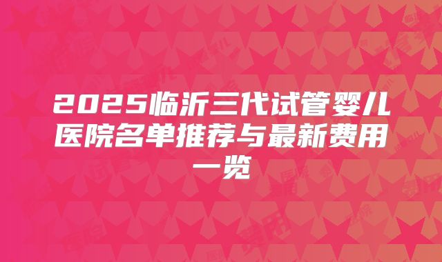 2025临沂三代试管婴儿医院名单推荐与最新费用一览