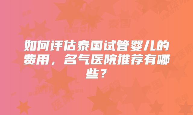 如何评估泰国试管婴儿的费用,名气医院推荐有哪些?