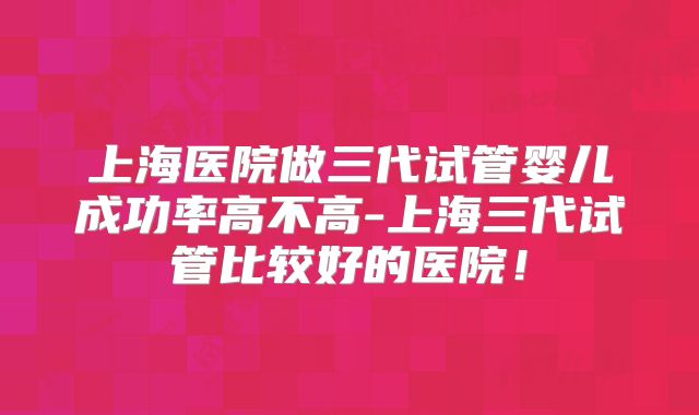 上海医院做三代试管婴儿成功率高不高-上海三代试管比较好的医院!