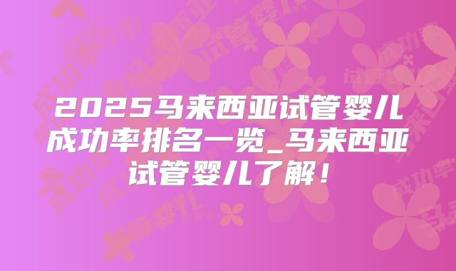 2025马来西亚试管婴儿成功率排名一览_马来西亚试管婴儿了解!